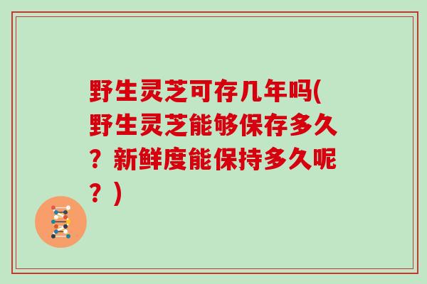 野生灵芝可存几年吗(野生灵芝能够保存多久？新鲜度能保持多久呢？)