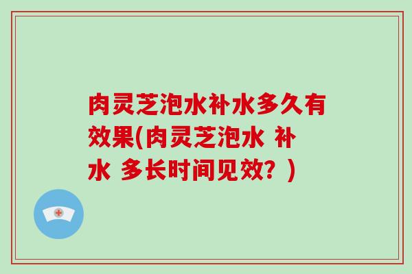 肉灵芝泡水补水多久有效果(肉灵芝泡水 补水 多长时间见效？)