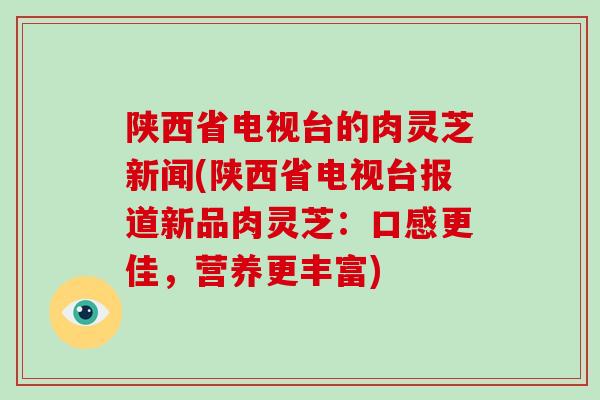 陕西省电视台的肉灵芝新闻(陕西省电视台报道新品肉灵芝：口感更佳，营养更丰富)