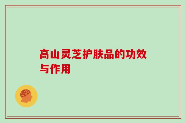 高山灵芝护肤品的功效与作用