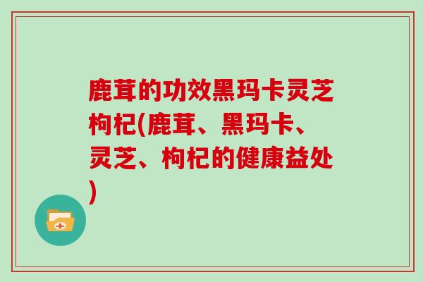 鹿茸的功效黑玛卡灵芝枸杞(鹿茸、黑玛卡、灵芝、枸杞的健康益处)-第1张图片-灵芝大师 鹿茸的功效黑玛卡灵芝枸杞(鹿茸、黑玛卡、灵芝、枸杞的健康益处)-第1张图片-灵芝大师