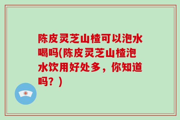 陈皮灵芝山楂可以泡水喝吗(陈皮灵芝山楂泡水饮用好处多，你知道吗？)