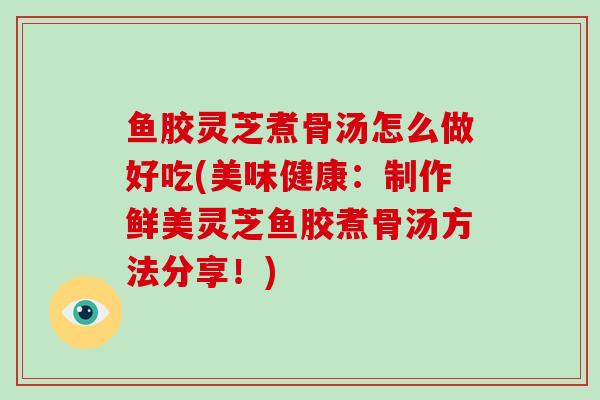 鱼胶灵芝煮骨汤怎么做好吃(美味健康：制作鲜美灵芝鱼胶煮骨汤方法分享！)