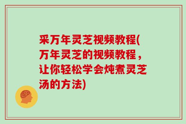 采万年灵芝视频教程(万年灵芝的视频教程，让你轻松学会炖煮灵芝汤的方法)