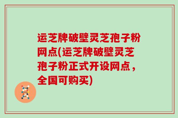 运芝牌破壁灵芝孢子粉网点(运芝牌破壁灵芝孢子粉正式开设网点，全国可购买)