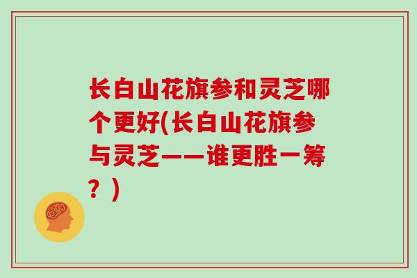 长白山花旗参和灵芝哪个更好(长白山花旗参与灵芝——谁更胜一筹？)-第1张图片-灵芝大师
