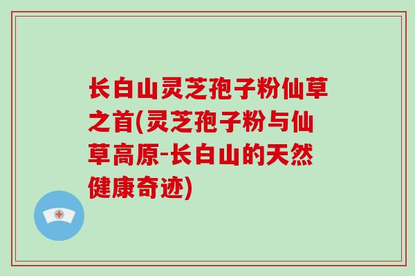 长白山灵芝孢子粉仙草之首(灵芝孢子粉与仙草高原-长白山的天然健康奇迹)-第1张图片-灵芝大师 长白山灵芝孢子粉仙草之首(灵芝孢子粉与仙草高原-长白山的天然健康奇迹)-第1张图片-灵芝大师