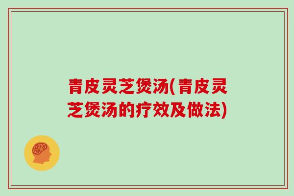 青皮灵芝煲汤(青皮灵芝煲汤的疗效及做法)