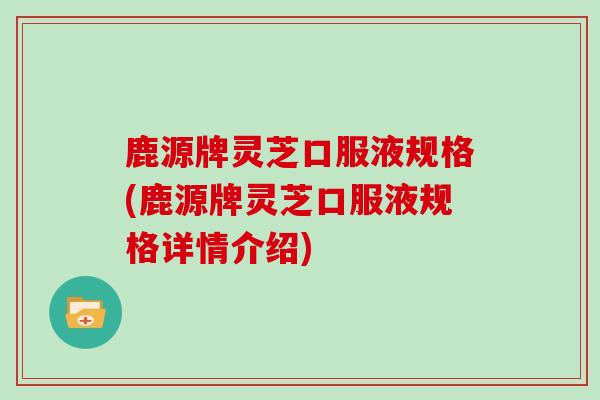 鹿源牌灵芝口服液规格(鹿源牌灵芝口服液规格详情介绍)