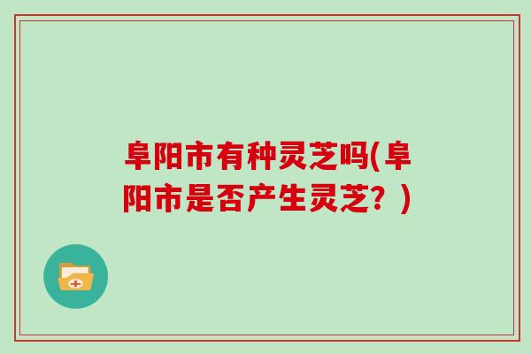 阜阳市有种灵芝吗(阜阳市是否产生灵芝？)
