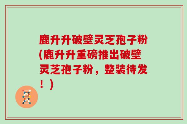 鹿升升破壁灵芝孢子粉(鹿升升重磅推出破壁灵芝孢子粉，整装待发！)