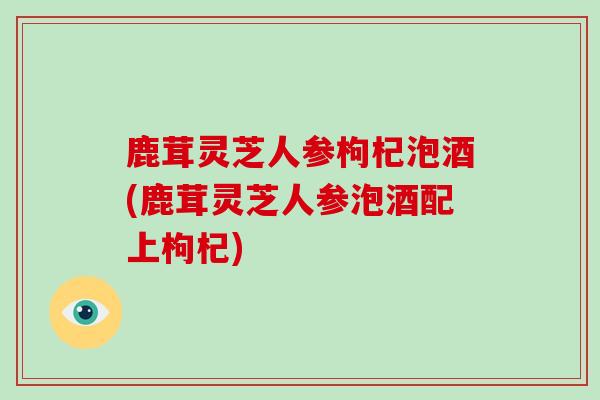 鹿茸灵芝人参枸杞泡酒(鹿茸灵芝人参泡酒配上枸杞)
