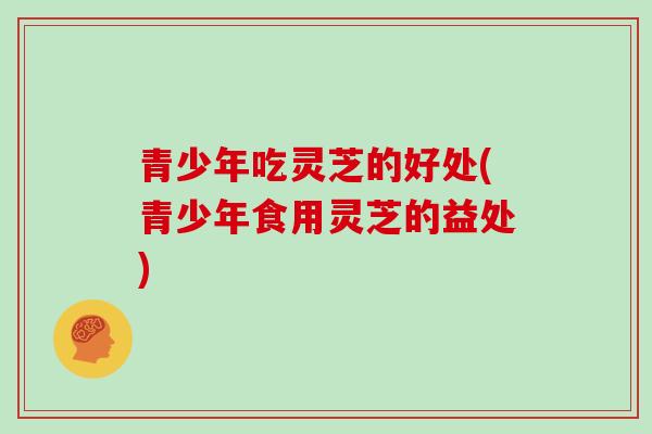 青少年吃灵芝的好处(青少年食用灵芝的益处)-第1张图片-灵芝大师 青少年吃灵芝的好处(青少年食用灵芝的益处)-第1张图片-灵芝大师