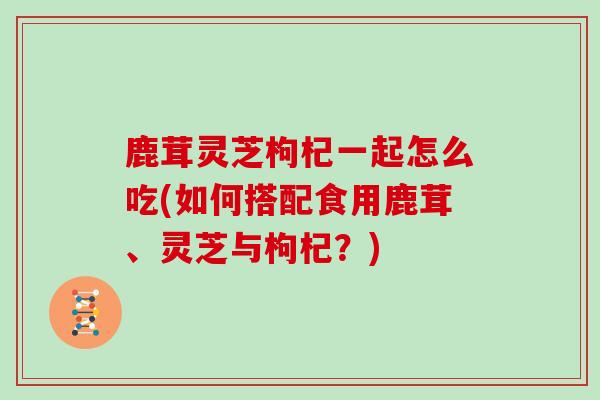 鹿茸灵芝枸杞一起怎么吃(如何搭配食用鹿茸、灵芝与枸杞？)-第1张图片-灵芝大师