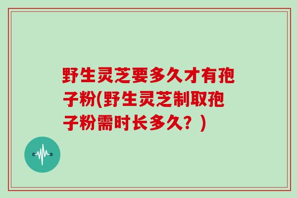 野生灵芝要多久才有孢子粉(野生灵芝制取孢子粉需时长多久?)-第1张图片-灵芝大师 野生灵芝要多久才有孢子粉(野生灵芝制取孢子粉需时长多久?)-第1张图片-灵芝大师
