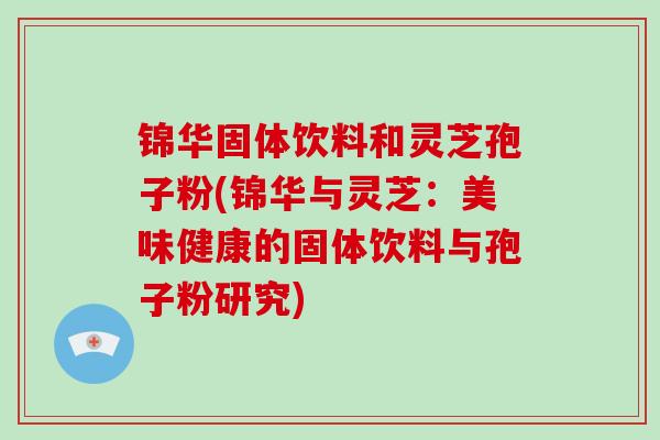 锦华固体饮料和灵芝孢子粉(锦华与灵芝:美味健康的固体饮料与孢子粉研究)-第1张图片-灵芝大师 锦华固体饮料和灵芝孢子粉(锦华与灵芝:美味健康的固体饮料与孢子粉研究)-第1张图片-灵芝大师
