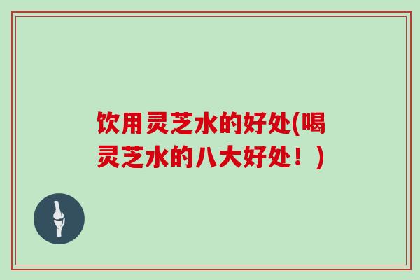 饮用灵芝水的好处(喝灵芝水的八大好处！)