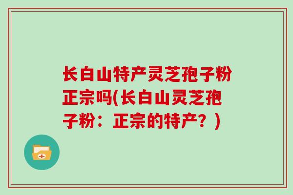 长白山特产灵芝孢子粉正宗吗(长白山灵芝孢子粉:正宗的特产?)-第1张图片-灵芝大师 长白山特产灵芝孢子粉正宗吗(长白山灵芝孢子粉:正宗的特产?)-第1张图片-灵芝大师