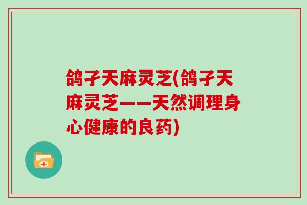 鸽孑天麻灵芝(鸽孑天麻灵芝——天然调理身心健康的良药)-第1张图片-灵芝大师 鸽孑天麻灵芝(鸽孑天麻灵芝——天然调理身心健康的良药)-第1张图片-灵芝大师