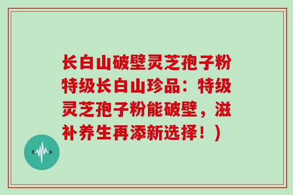 长白山破壁灵芝孢子粉特级长白山珍品：特级灵芝孢子粉能破壁，滋补养生再添新选择！)
