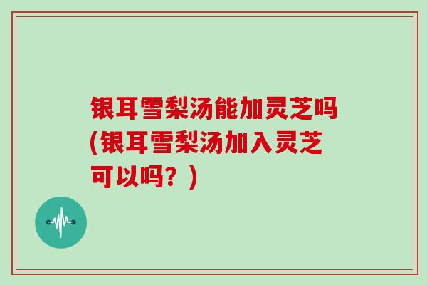 银耳雪梨汤能加灵芝吗(银耳雪梨汤加入灵芝可以吗？)