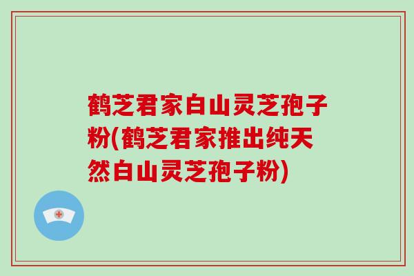 鹤芝君家白山灵芝孢子粉(鹤芝君家推出纯天然白山灵芝孢子粉)