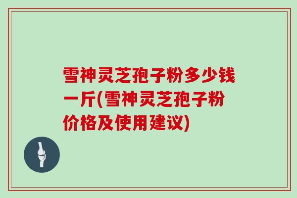 雪神灵芝孢子粉多少钱一斤(雪神灵芝孢子粉价格及使用建议)