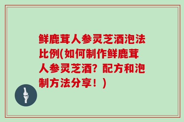 鲜鹿茸人参灵芝酒泡法比例(如何制作鲜鹿茸人参灵芝酒？配方和泡制方法分享！)
