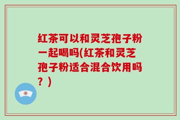 红茶可以和灵芝孢子粉一起喝吗(红茶和灵芝孢子粉适合混合饮用吗？)