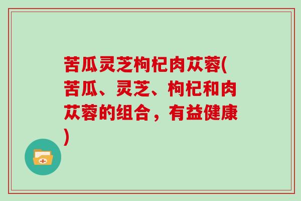 苦瓜灵芝枸杞肉苁蓉(苦瓜、灵芝、枸杞和肉苁蓉的组合,有益健康)-第1张图片-灵芝大师 苦瓜灵芝枸杞肉苁蓉(苦瓜、灵芝、枸杞和肉苁蓉的组合,有益健康)-第1张图片-灵芝大师