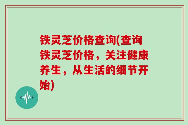 铁灵芝价格查询(查询铁灵芝价格，关注健康养生，从生活的细节开始)