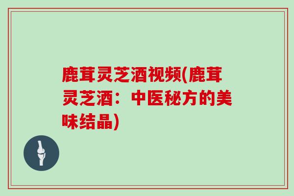 鹿茸灵芝酒视频(鹿茸灵芝酒：中医秘方的美味结晶)