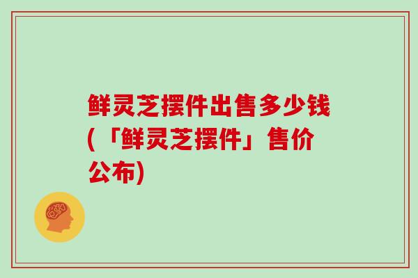 鲜灵芝摆件出售多少钱(「鲜灵芝摆件」售价公布)