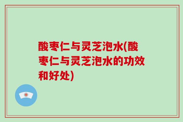 酸枣仁与灵芝泡水(酸枣仁与灵芝泡水的功效和好处)