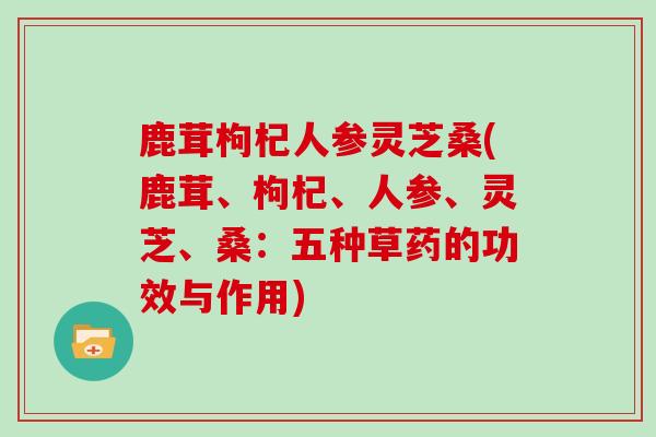 鹿茸枸杞人参灵芝桑(鹿茸、枸杞、人参、灵芝、桑：五种草药的功效与作用)