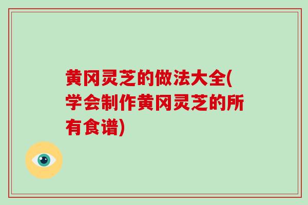 黄冈灵芝的做法大全(学会制作黄冈灵芝的所有食谱)