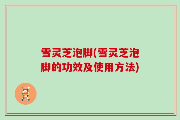 雪灵芝泡脚(雪灵芝泡脚的功效及使用方法)