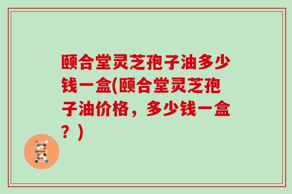 颐合堂灵芝孢子油多少钱一盒(颐合堂灵芝孢子油价格,多少钱一盒?)-第1张图片-灵芝大师 颐合堂灵芝孢子油多少钱一盒(颐合堂灵芝孢子油价格,多少钱一盒?)-第1张图片-灵芝大师
