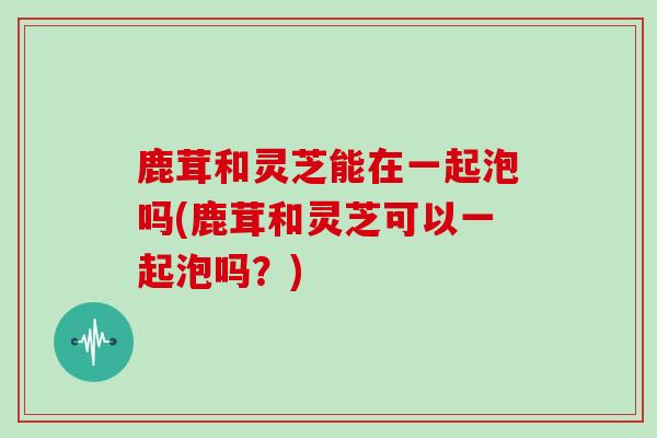 鹿茸和灵芝能在一起泡吗(鹿茸和灵芝可以一起泡吗？)