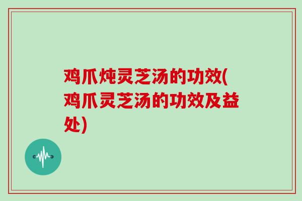 鸡爪炖灵芝汤的功效(鸡爪灵芝汤的功效及益处)