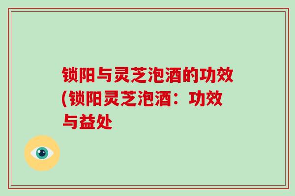 锁阳与灵芝泡酒的功效(锁阳灵芝泡酒：功效与益处