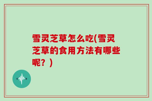 雪灵芝草怎么吃(雪灵芝草的食用方法有哪些呢？)-第1张图片-灵芝大师