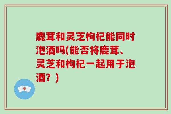 鹿茸和灵芝枸杞能同时泡酒吗(能否将鹿茸、灵芝和枸杞一起用于泡酒？)