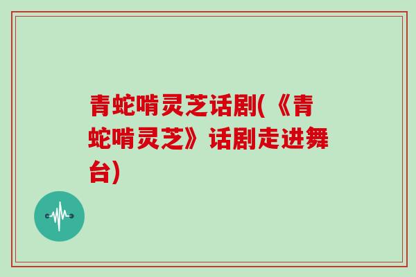 青蛇啃灵芝话剧(《青蛇啃灵芝》话剧走进舞台)
