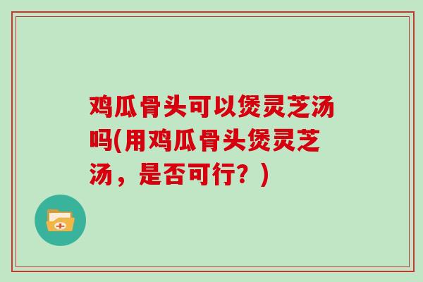 鸡瓜骨头可以煲灵芝汤吗(用鸡瓜骨头煲灵芝汤，是否可行？)