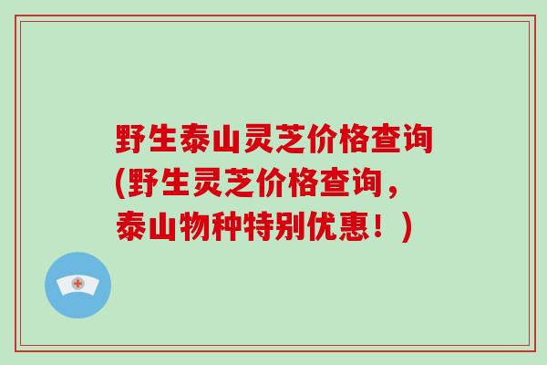 野生泰山灵芝价格查询(野生灵芝价格查询，泰山物种特别优惠！)