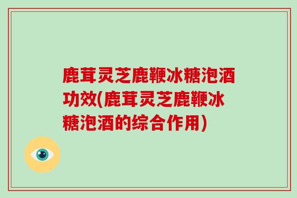 鹿茸灵芝鹿鞭冰糖泡酒功效(鹿茸灵芝鹿鞭冰糖泡酒的综合作用)