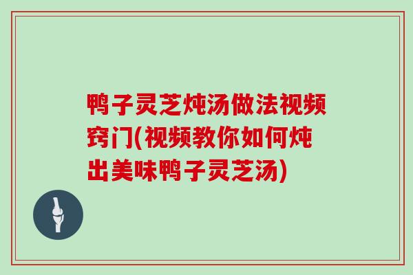 鸭子灵芝炖汤做法视频窍门(视频教你如何炖出美味鸭子灵芝汤)