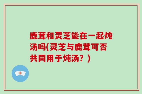 鹿茸和灵芝能在一起炖汤吗(灵芝与鹿茸可否共同用于炖汤?)-第1张图片-灵芝大师 鹿茸和灵芝能在一起炖汤吗(灵芝与鹿茸可否共同用于炖汤?)-第1张图片-灵芝大师
