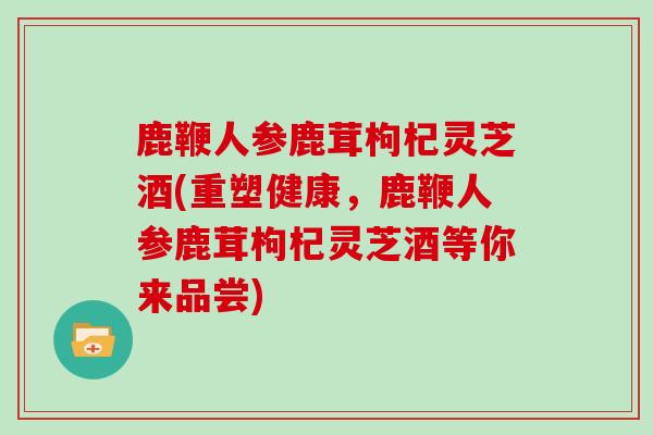 鹿鞭人参鹿茸枸杞灵芝酒(重塑健康，鹿鞭人参鹿茸枸杞灵芝酒等你来品尝)